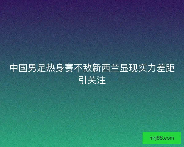中国男足热身赛不敌新西兰显现实力差距引关注