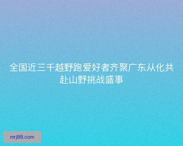 全国近三千越野跑爱好者齐聚广东从化共赴山野挑战盛事