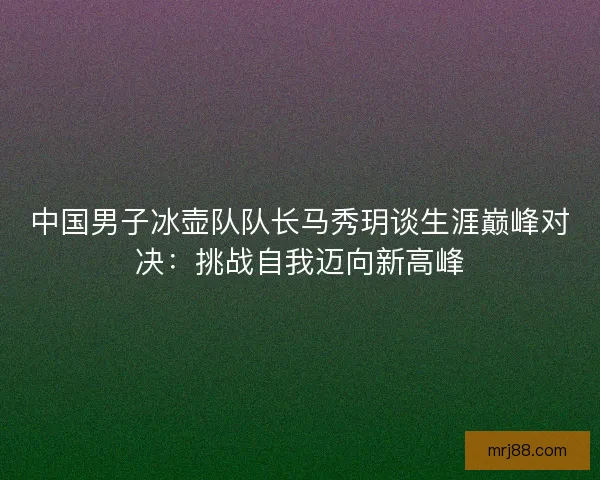 中国男子冰壶队队长马秀玥谈生涯巅峰对决:挑战自我迈向新高峰 中国男子冰壶队队长马秀玥谈生涯巅峰对决:挑战自我迈向新高峰