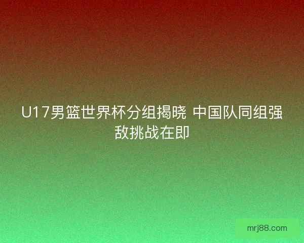 U17男篮世界杯分组揭晓 中国队同组强敌挑战在即
