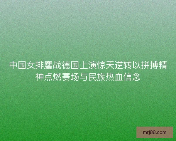 中国女排鏖战德国上演惊天逆转以拼搏精神点燃赛场与民族热血信念