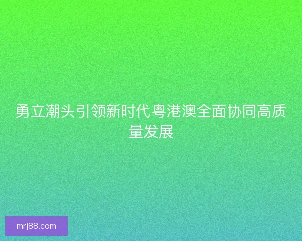 勇立潮头引领新时代粤港澳全面协同高质量发展