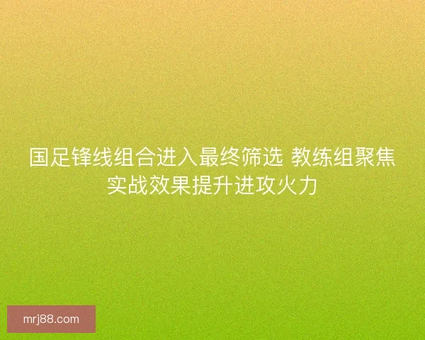 国足锋线组合进入最终筛选 教练组聚焦实战效果提升进攻火力