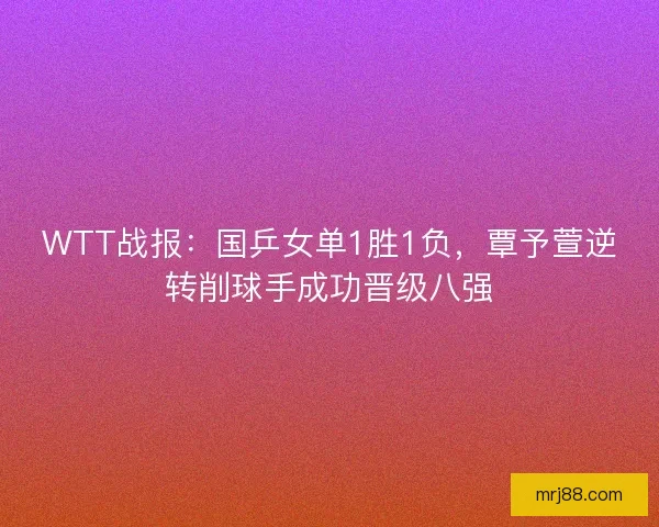 WTT战报：国乒女单1胜1负，覃予萱逆转削球手成功晋级八强