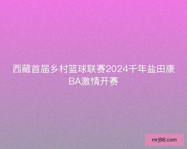 西藏首届乡村篮球联赛2024千年盐田康BA激情开赛