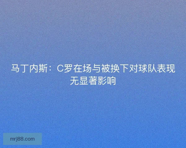 马丁内斯：C罗在场与被换下对球队表现无显著影响