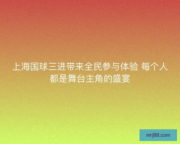 上海国球三进带来全民参与体验 每个人都是舞台主角的盛宴