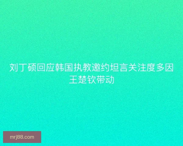 刘丁硕回应韩国执教邀约坦言关注度多因王楚钦带动 刘丁硕回应韩国执教邀约坦言关注度多因王楚钦带动