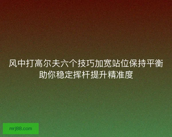 风中打高尔夫六个技巧加宽站位保持平衡助你稳定挥杆提升精准度