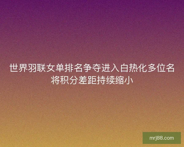 世界羽联女单排名争夺进入白热化多位名将积分差距持续缩小