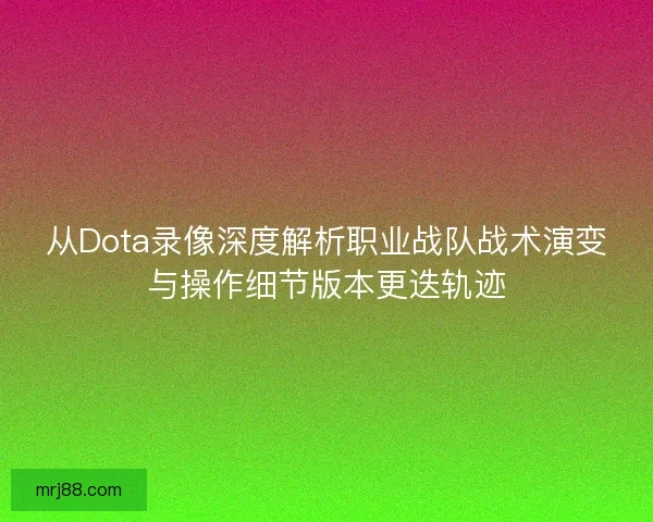 从Dota录像深度解析职业战队战术演变与操作细节版本更迭轨迹