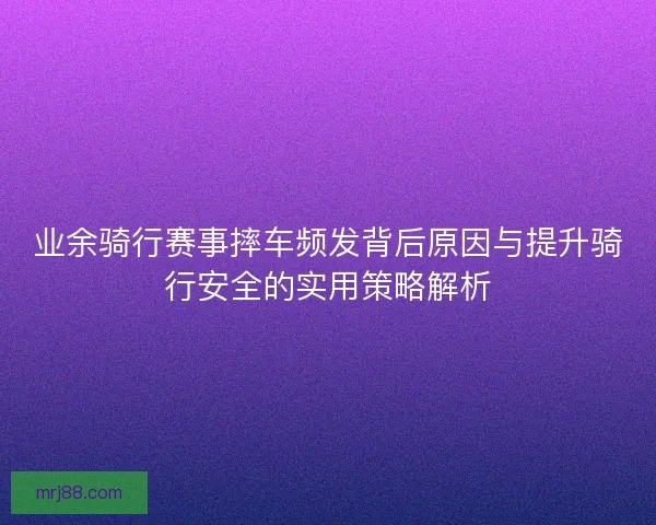 业余骑行赛事摔车频发背后原因与提升骑行安全的实用策略解析