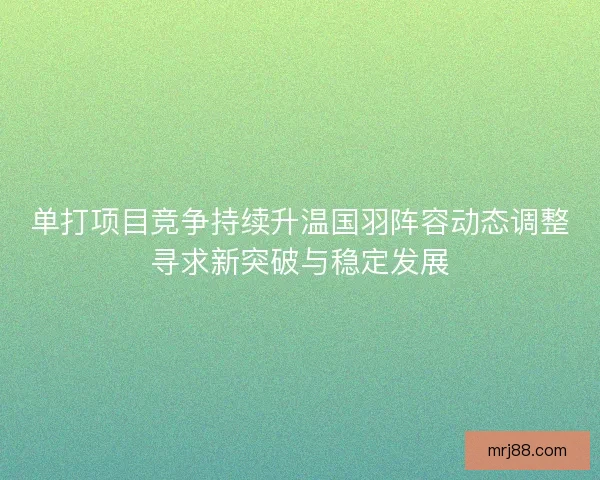 单打项目竞争持续升温国羽阵容动态调整寻求新突破与稳定发展 单打项目竞争持续升温国羽阵容动态调整寻求新突破与稳定发展