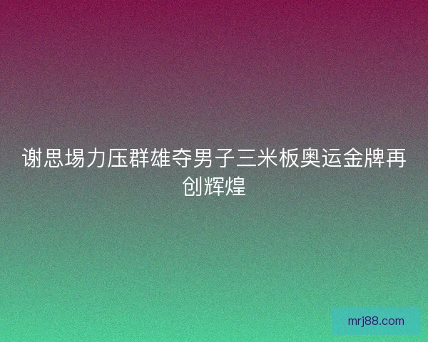 谢思埸力压群雄夺男子三米板奥运金牌再创辉煌