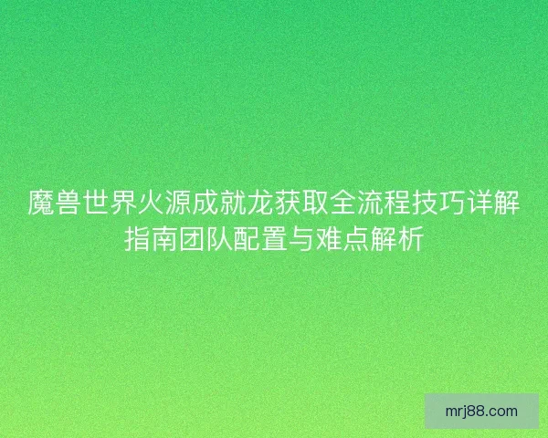 魔兽世界火源成就龙获取全流程技巧详解指南团队配置与难点解析
