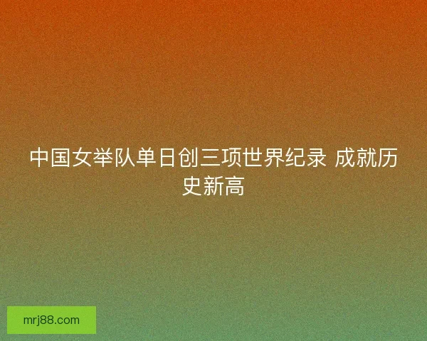中国女举队单日创三项世界纪录 成就历史新高