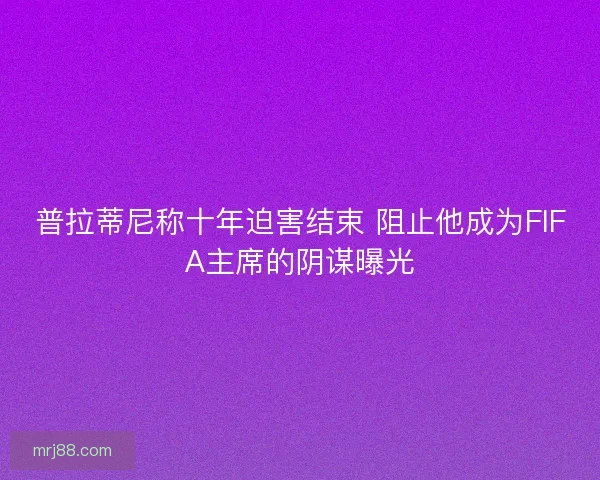 普拉蒂尼称十年迫害结束 阻止他成为FIFA主席的阴谋曝光 普拉蒂尼称十年迫害结束 阻止他成为FIFA主席的阴谋曝光