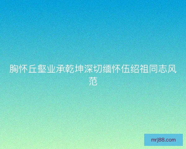 胸怀丘壑业承乾坤深切缅怀伍绍祖同志风范 胸怀丘壑业承乾坤深切缅怀伍绍祖同志风范