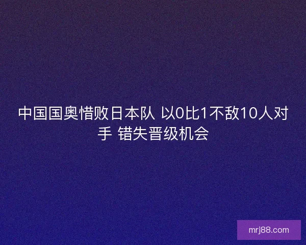 中国国奥惜败日本队 以0比1不敌10人对手 错失晋级机会 中国国奥惜败日本队 以0比1不敌10人对手 错失晋级机会